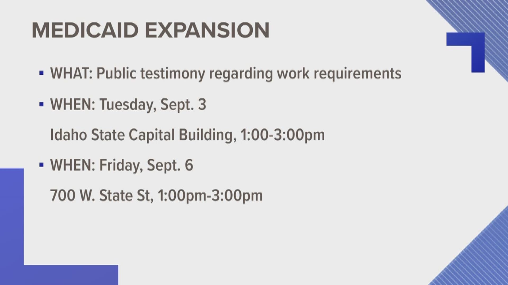 Idahoans will soon have the opportunity to weigh in on proposed work requirements to Idaho's Medicaid expansion. On Tuesday, Sept. 3 from 1 to 3 p.m. at the Idaho State Capitol Building and on Friday, Sept. 5 from 1 to 3 p.m. at 700 West State Street, the Department of Health and Welfare will hold public hearings for input on the proposal.
